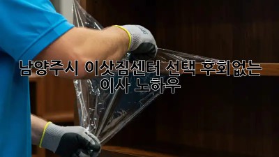 남양주시 이삿짐센터 선택, 후회없는 이사 노하우!